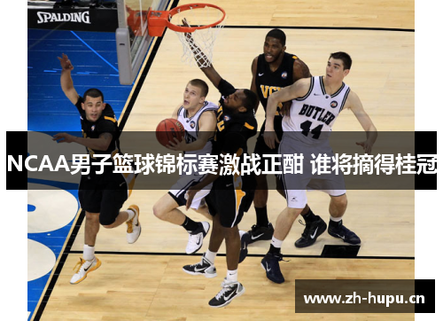 NCAA男子篮球锦标赛激战正酣 谁将摘得桂冠 NCAA男子篮球锦标赛激战正酣 谁将摘得桂冠