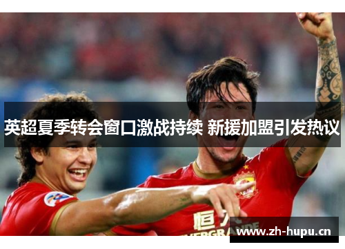 英超夏季转会窗口激战持续 新援加盟引发热议 英超夏季转会窗口激战持续 新援加盟引发热议